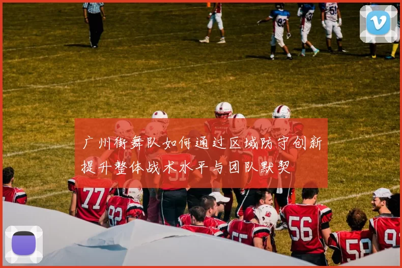 广州街舞队如何通过区域防守创新提升整体战术水平与团队默契