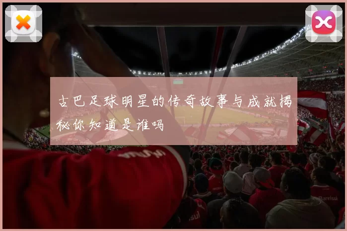 古巴足球明星的传奇故事与成就揭秘你知道是谁吗