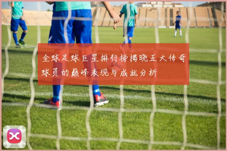 全球足球巨星排行榜揭晓五大传奇球员的巅峰表现与成就分析