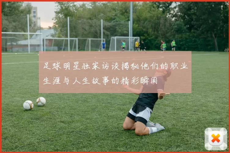 足球明星独家访谈揭秘他们的职业生涯与人生故事的精彩瞬间