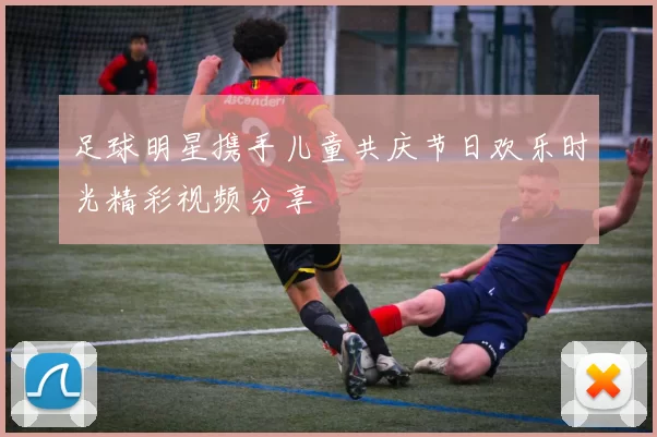 足球明星携手儿童共庆节日欢乐时光精彩视频分享
