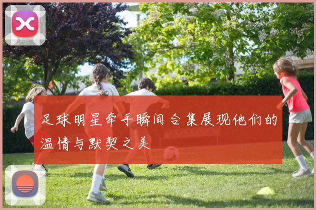 足球明星牵手瞬间合集展现他们的温情与默契之美