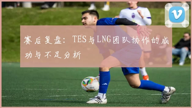 赛后复盘：TES与LNG团队协作的成功与不足分析