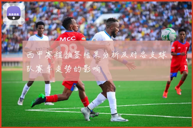 西甲赛程抽签结果分析及对各支球队赛季走势的影响