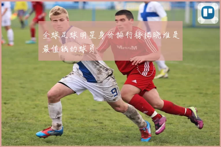 全球足球明星身价排行榜揭晓谁是最值钱的球员