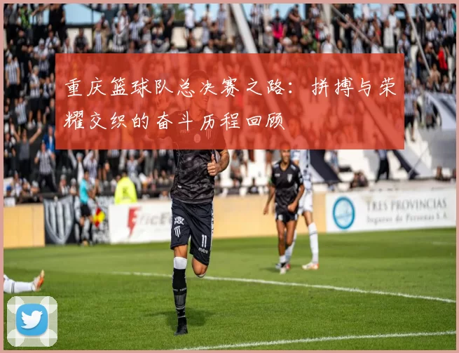 重庆篮球队总决赛之路：拼搏与荣耀交织的奋斗历程回顾