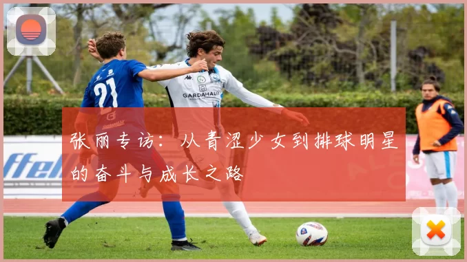 张丽专访：从青涩少女到排球明星的奋斗与成长之路
