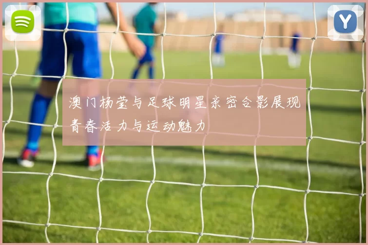 澳门杨莹与足球明星亲密合影展现青春活力与运动魅力