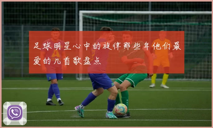 足球明星心中的旋律那些年他们最爱的几首歌盘点