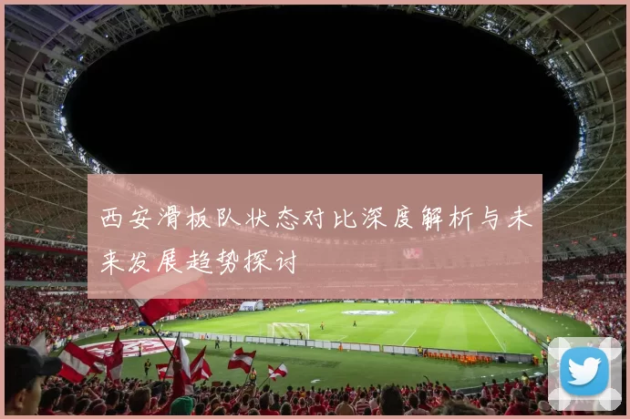 西安滑板队状态对比深度解析与未来发展趋势探讨