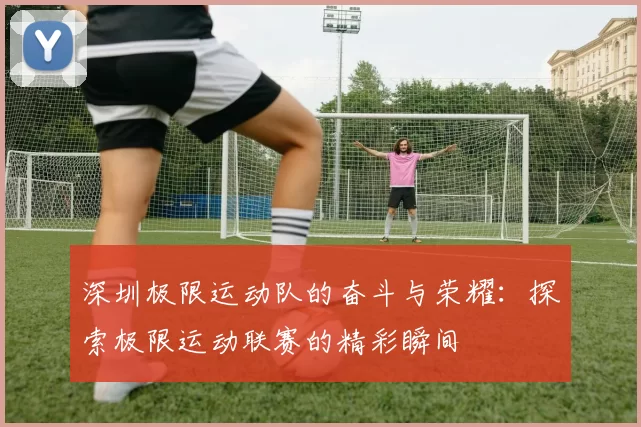 深圳极限运动队的奋斗与荣耀：探索极限运动联赛的精彩瞬间